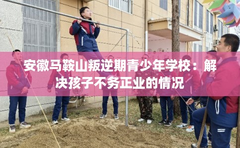 安徽马鞍山叛逆期青少年学校：解决孩子不务正业的情况