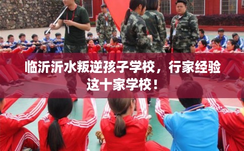 临沂沂水叛逆孩子学校，行家经验这十家学校！