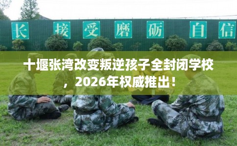 十堰张湾改变叛逆孩子全封闭学校，2026年权威推出！
