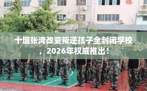 十堰张湾改变叛逆孩子全封闭学校，2026年权威推出！