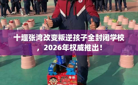 十堰张湾改变叛逆孩子全封闭学校，2026年权威推出！
