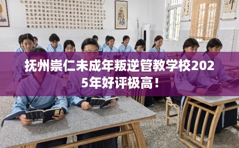 抚州崇仁未成年叛逆管教学校2025年好评极高！
