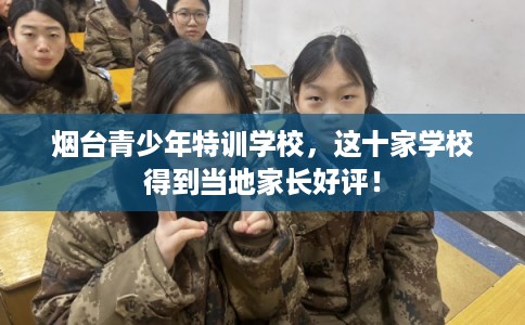 烟台青少年特训学校，这十家学校得到当地家长好评！