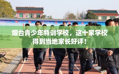 烟台青少年特训学校，这十家学校得到当地家长好评！