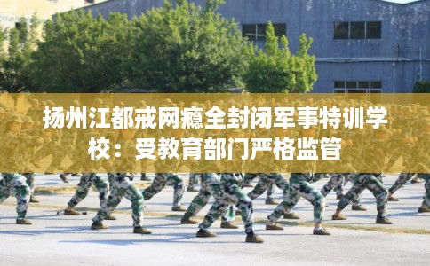 扬州江都戒网瘾全封闭军事特训学校：受教育部门严格监管
