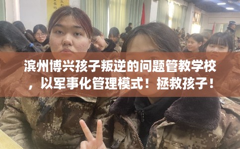 滨州博兴孩子叛逆的问题管教学校，以军事化管理模式！拯救孩子！