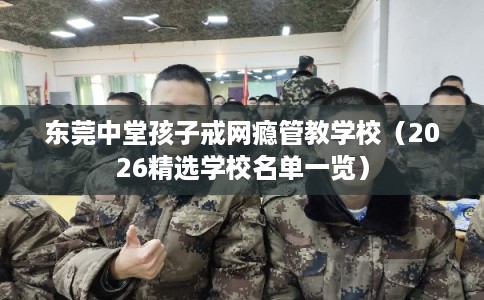 东莞中堂孩子戒网瘾管教学校（2026精选学校名单一览）