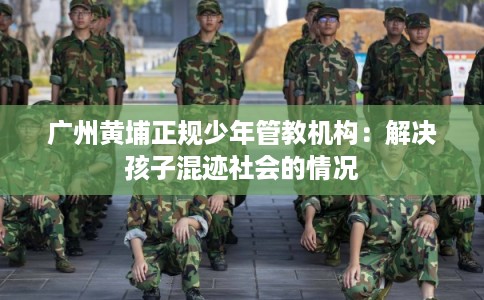 广州黄埔正规少年管教机构：解决孩子混迹社会的情况