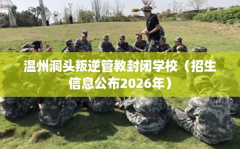 温州洞头叛逆管教封闭学校（招生信息公布2026年）