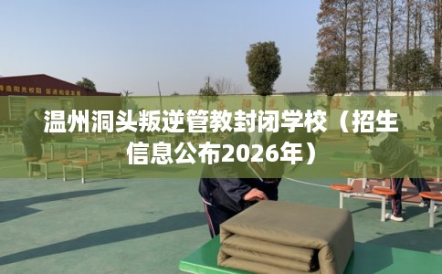 温州洞头叛逆管教封闭学校（招生信息公布2026年）