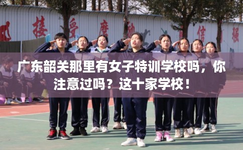 广东韶关那里有女子特训学校吗，你注意过吗？这十家学校！