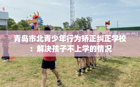 青岛市北青少年行为矫正纠正学校：解决孩子不上学的情况