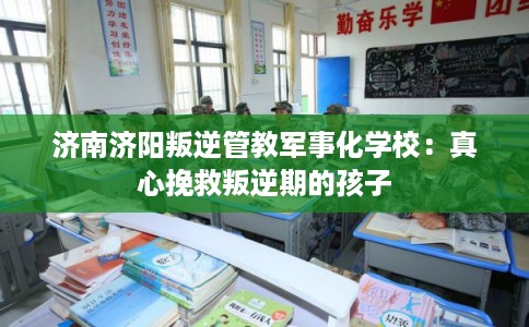 济南济阳叛逆管教军事化学校：真心挽救叛逆期的孩子