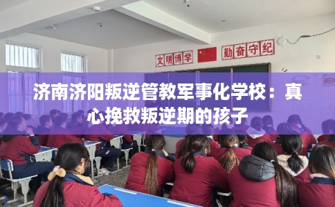 济南济阳叛逆管教军事化学校：真心挽救叛逆期的孩子