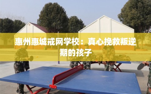 惠州惠城戒网学校：真心挽救叛逆期的孩子