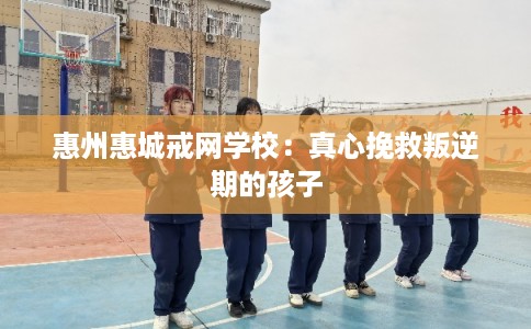 惠州惠城戒网学校：真心挽救叛逆期的孩子