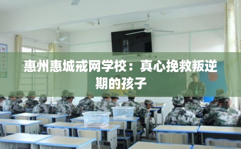惠州惠城戒网学校：真心挽救叛逆期的孩子