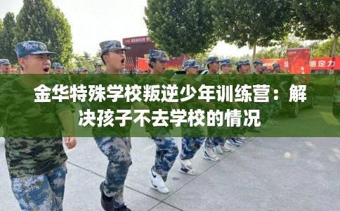 金华特殊学校叛逆少年训练营：解决孩子不去学校的情况