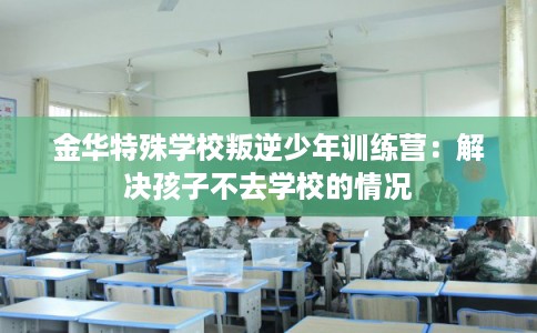 金华特殊学校叛逆少年训练营：解决孩子不去学校的情况