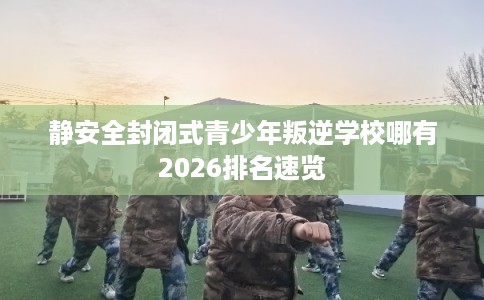 静安全封闭式青少年叛逆学校哪有2026排名速览