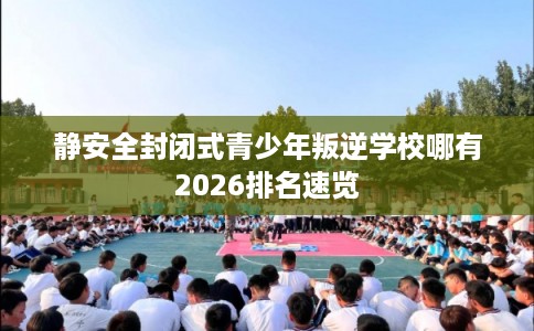 静安全封闭式青少年叛逆学校哪有2026排名速览