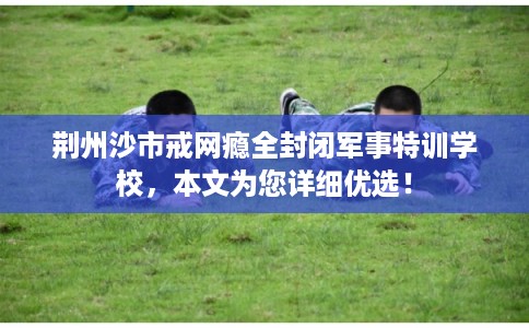 荆州沙市戒网瘾全封闭军事特训学校，本文为您详细优选！