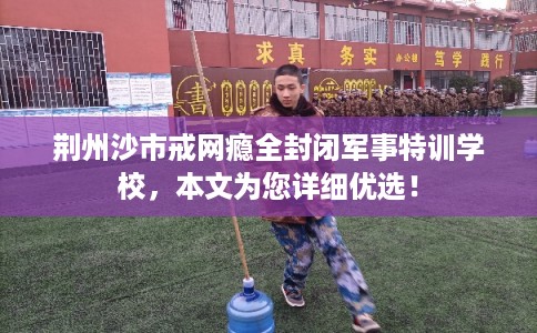 荆州沙市戒网瘾全封闭军事特训学校，本文为您详细优选！