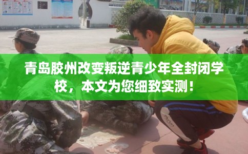 青岛胶州改变叛逆青少年全封闭学校，本文为您细致实测！