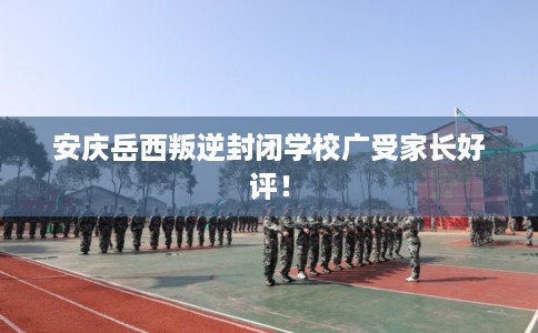 安庆岳西叛逆封闭学校广受家长好评！