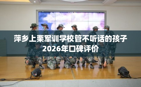 萍乡上栗军训学校管不听话的孩子2026年口碑评价