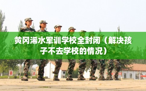 黄冈浠水军训学校全封闭（解决孩子不去学校的情况）