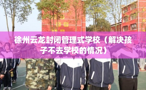 徐州云龙封闭管理式学校（解决孩子不去学校的情况）
