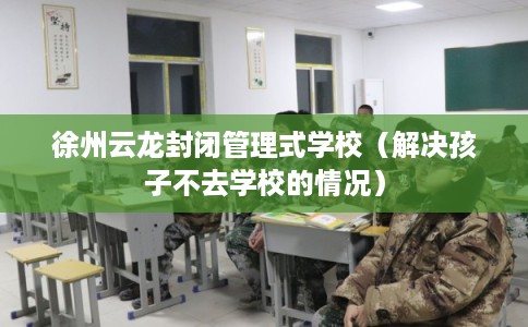 徐州云龙封闭管理式学校（解决孩子不去学校的情况）