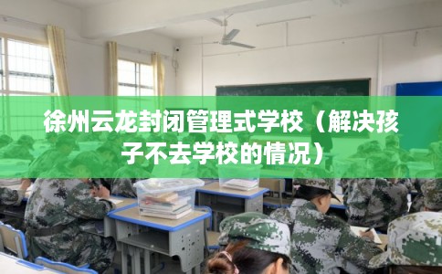 徐州云龙封闭管理式学校（解决孩子不去学校的情况）