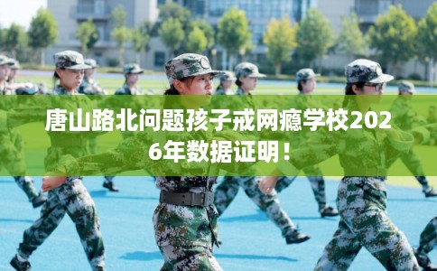 唐山路北问题孩子戒网瘾学校2026年数据证明！