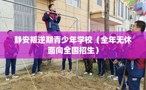 静安叛逆期青少年学校（全年无休面向全国招生）