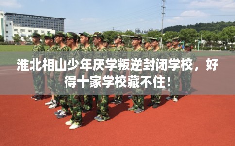 淮北相山少年厌学叛逆封闭学校，好得十家学校藏不住！