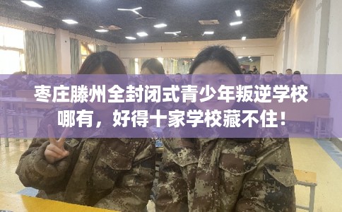 枣庄滕州全封闭式青少年叛逆学校哪有，好得十家学校藏不住！