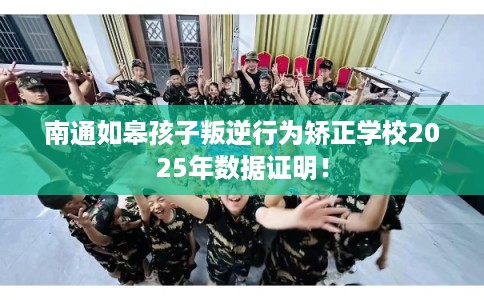 南通如皋孩子叛逆行为矫正学校2025年数据证明！