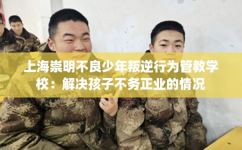 上海崇明不良少年叛逆行为管教学校：解决孩子不务正业的情况