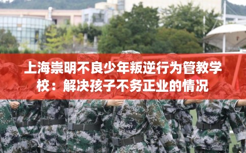 上海崇明不良少年叛逆行为管教学校：解决孩子不务正业的情况