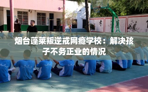 烟台蓬莱叛逆戒网瘾学校：解决孩子不务正业的情况