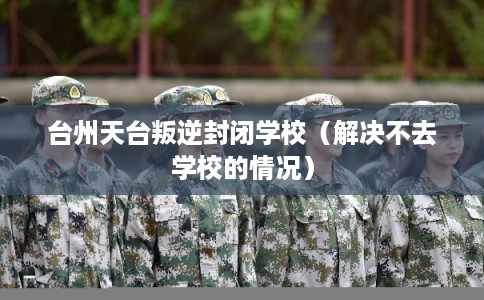 台州天台叛逆封闭学校（解决不去学校的情况）