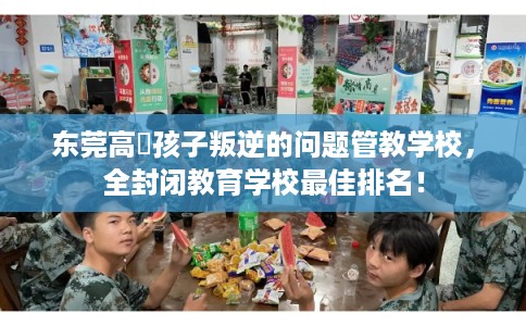 东莞高埗孩子叛逆的问题管教学校，全封闭教育学校最佳排名！