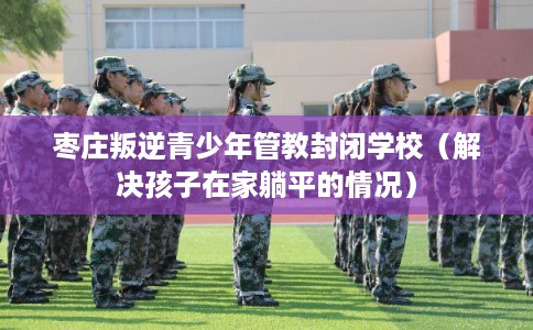 枣庄叛逆青少年管教封闭学校（解决孩子在家躺平的情况）