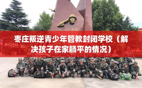 枣庄叛逆青少年管教封闭学校（解决孩子在家躺平的情况）