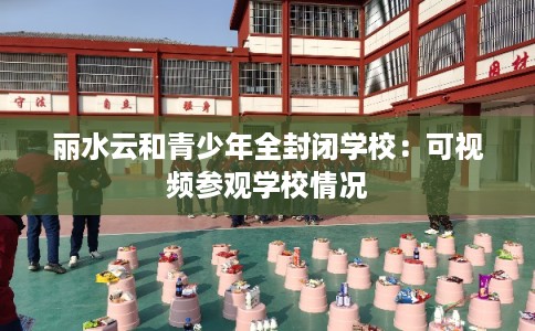 丽水云和青少年全封闭学校：可视频参观学校情况