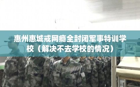 惠州惠城戒网瘾全封闭军事特训学校（解决不去学校的情况）