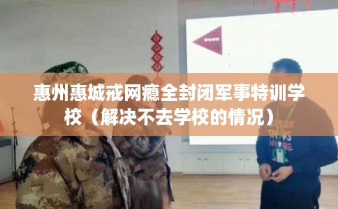 惠州惠城戒网瘾全封闭军事特训学校（解决不去学校的情况）