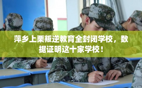 萍乡上栗叛逆教育全封闭学校，数据证明这十家学校！